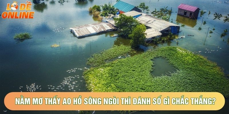 Nằm Mơ Thấy Ao Hồ Sông Ngòi Thì Nên Đánh Số Gì Chắc Thắng?